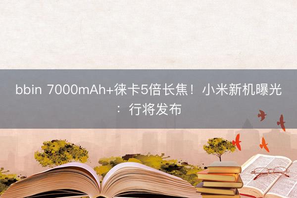 bbin 7000mAh+徕卡5倍长焦！小米新机曝光：行将发布
