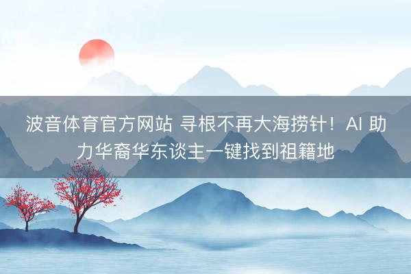 波音体育官方网站 寻根不再大海捞针！AI 助力华裔华东谈主一键找到祖籍地