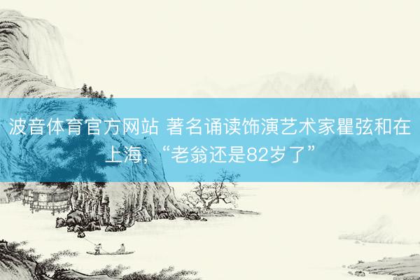 波音体育官方网站 著名诵读饰演艺术家瞿弦和在上海，“老翁还是82岁了”