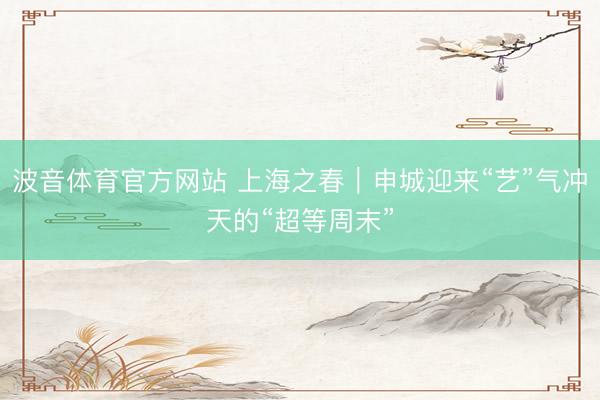 波音体育官方网站 上海之春｜申城迎来“艺”气冲天的“超等周末”