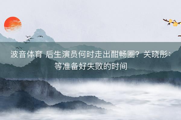 波音体育 后生演员何时走出酣畅圈？关晓彤：等准备好失败的时间