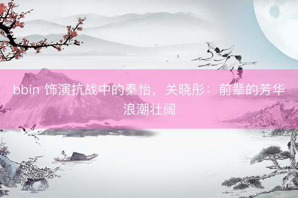 bbin 饰演抗战中的秦怡，关晓彤：前辈的芳华浪潮壮阔