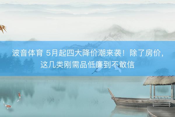 波音体育 5月起四大降价潮来袭！除了房价，这几类刚需品低廉到不敢信