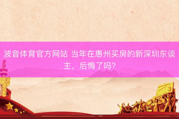 波音体育官方网站 当年在惠州买房的新深圳东谈主，后悔了吗？