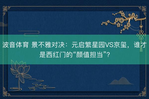波音体育 景不雅对决：元启繁星园VS京玺，谁才是西红门的“颜值担当”？