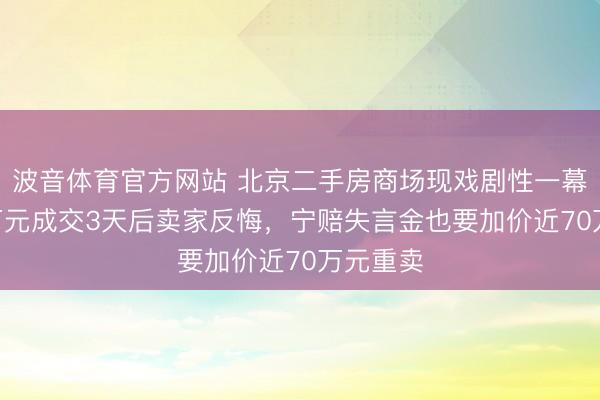 波音体育官方网站 北京二手房商场现戏剧性一幕：488万元成交3天后卖家反悔，宁赔失言金也要加价近70万元重卖