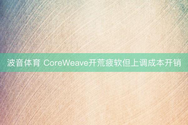 波音体育 CoreWeave开荒疲软但上调成本开销