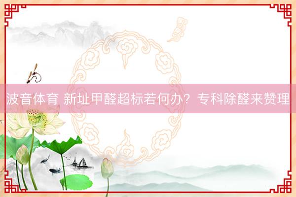 波音体育 新址甲醛超标若何办？专科除醛来赞理