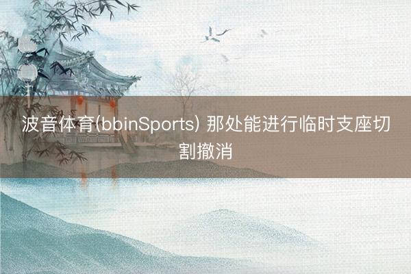 波音体育(bbinSports) 那处能进行临时支座切割撤消