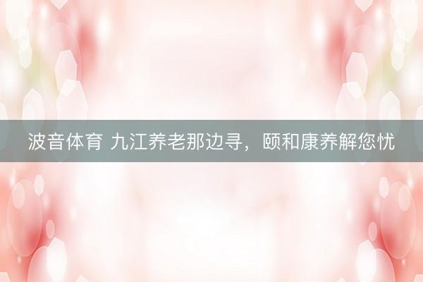 波音体育 九江养老那边寻，颐和康养解您忧
